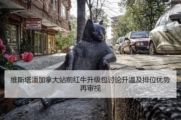 维斯塔潘加拿大站前红牛升级包讨论升温及排位优势再审视